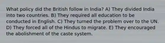 What policy did the British follow in India? A) They divided India into two countries. B) They required all education to be conducted in English. C) They turned the problem over to the UN. D) They forced all of the Hindus to migrate. E) They encouraged the abolishment of the caste system.