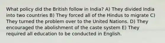 What policy did the British follow in India? A) They divided India into two countries B) They forced all of the Hindus to migrate C) They turned the problem over to the United Nations. D) They encouraged the abolishment of the caste system E) They required all education to be conducted in English.