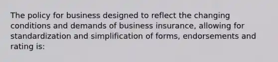 The policy for business designed to reflect the changing conditions and demands of business insurance, allowing for standardization and simplification of forms, endorsements and rating is: