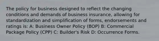 The policy for business designed to reflect the changing conditions and demands of business insurance, allowing for standardization and simplification of forms, endorsements and ratings is: A: Business Owner Policy (BOP) B: Commercial Package Policy (CPP) C: Builder's Risk D: Occurrence Forms.