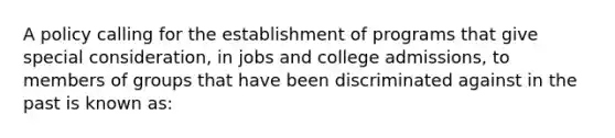 A policy calling for the establishment of programs that give special consideration, in jobs and college admissions, to members of groups that have been discriminated against in the past is known as: