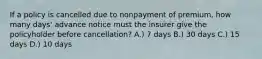 If a policy is cancelled due to nonpayment of premium, how many days' advance notice must the insurer give the policyholder before cancellation? A.) 7 days B.) 30 days C.) 15 days D.) 10 days