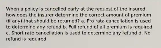 When a policy is cancelled early at the request of the insured, how does the insurer determine the correct amount of premium (if any) that should be returned? a. Pro rata cancellation is used to determine any refund b. Full refund of all premium is required c. Short rate cancellation is used to determine any refund d. No refund is required