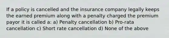 If a policy is cancelled and the insurance company legally keeps the earned premium along with a penalty charged the premium payor it is called a: a) Penalty cancellation b) Pro-rata cancellation c) Short rate cancellation d) None of the above