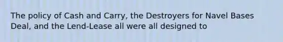 The policy of Cash and Carry, the Destroyers for Navel Bases Deal, and the Lend-Lease all were all designed to