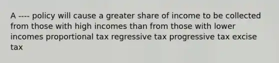 A ---- policy will cause a greater share of income to be collected from those with high incomes than from those with lower incomes proportional tax regressive tax progressive tax excise tax