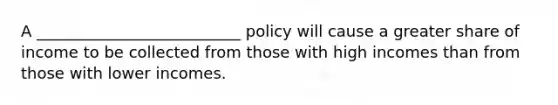 A __________________________ policy will cause a greater share of income to be collected from those with high incomes than from those with lower incomes.