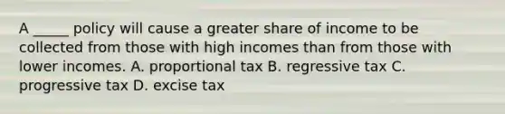 A _____ policy will cause a greater share of income to be collected from those with high incomes than from those with lower incomes. A. proportional tax B. regressive tax C. progressive tax D. excise tax