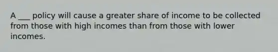 A ___ policy will cause a greater share of income to be collected from those with high incomes than from those with lower incomes.