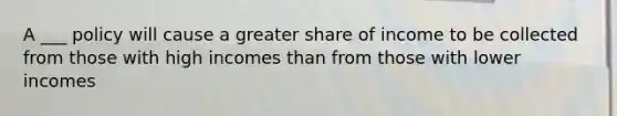 A ___ policy will cause a greater share of income to be collected from those with high incomes than from those with lower incomes