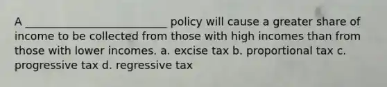 A __________________________ policy will cause a greater share of income to be collected from those with high incomes than from those with lower incomes. a. excise tax b. proportional tax c. progressive tax d. regressive tax