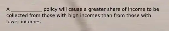 A _____________ policy will cause a greater share of income to be collected from those with high incomes than from those with lower incomes