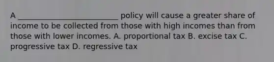 A __________________________ policy will cause a greater share of income to be collected from those with high incomes than from those with lower incomes. A. proportional tax B. excise tax C. progressive tax D. regressive tax