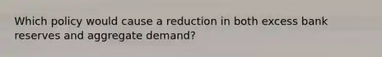 Which policy would cause a reduction in both excess bank reserves and aggregate demand?