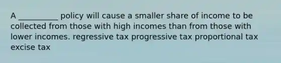 A __________ policy will cause a smaller share of income to be collected from those with high incomes than from those with lower incomes. regressive tax progressive tax proportional tax excise tax