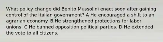 What policy change did Benito Mussolini enact soon after gaining control of the Italian government? A He encouraged a shift to an agrarian economy. B He strengthened protections for labor unions. C He banned opposition political parties. D He extended the vote to all citizens.