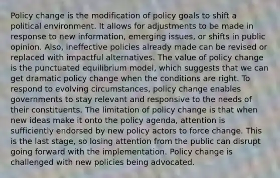 Policy change is the modification of policy goals to shift a political environment. It allows for adjustments to be made in response to new information, emerging issues, or shifts in public opinion. Also, ineffective policies already made can be revised or replaced with impactful alternatives. The value of policy change is the punctuated equilibrium model, which suggests that we can get dramatic policy change when the conditions are right. To respond to evolving circumstances, policy change enables governments to stay relevant and responsive to the needs of their constituents. The limitation of policy change is that when new ideas make it onto the policy agenda, attention is sufficiently endorsed by new policy actors to force change. This is the last stage, so losing attention from the public can disrupt going forward with the implementation. Policy change is challenged with new policies being advocated.