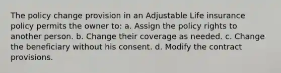 The policy change provision in an Adjustable Life insurance policy permits the owner to: a. Assign the policy rights to another person. b. Change their coverage as needed. c. Change the beneficiary without his consent. d. Modify the contract provisions.