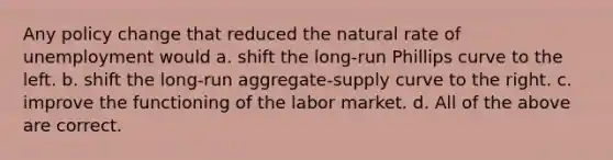 Any policy change that reduced the natural rate of unemployment would a. shift the long-run Phillips curve to the left. b. shift the long-run aggregate-supply curve to the right. c. improve the functioning of the labor market. d. All of the above are correct.