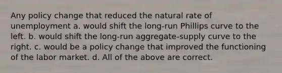 Any policy change that reduced the natural rate of unemployment a. would shift the long-run Phillips curve to the left. b. would shift the long-run aggregate-supply curve to the right. c. would be a policy change that improved the functioning of the labor market. d. All of the above are correct.