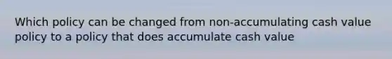 Which policy can be changed from non-accumulating cash value policy to a policy that does accumulate cash value