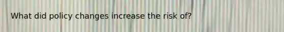 What did policy changes increase the risk of?