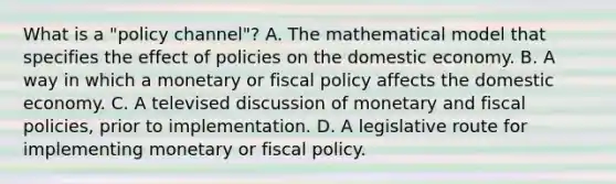 What is a​ "policy channel"? A. The mathematical model that specifies the effect of policies on the domestic economy. B. A way in which a monetary or fiscal policy affects the domestic economy. C. A televised discussion of monetary and fiscal​ policies, prior to implementation. D. A legislative route for implementing monetary or fiscal policy.