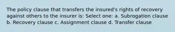 The policy clause that transfers the insured's rights of recovery against others to the insurer is: Select one: a. Subrogation clause b. Recovery clause c. Assignment clause d. Transfer clause