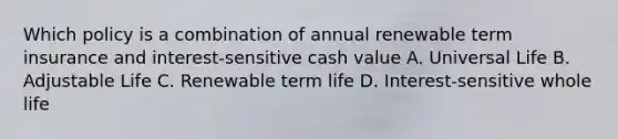 Which policy is a combination of annual renewable term insurance and interest-sensitive cash value A. Universal Life B. Adjustable Life C. Renewable term life D. Interest-sensitive whole life