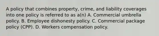 A policy that combines property, crime, and liability coverages into one policy is referred to as a(n) A. Commercial umbrella policy. B. Employee dishonesty policy. C. Commercial package policy (CPP). D. Workers compensation policy.