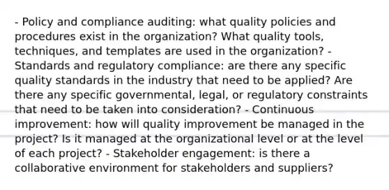 - Policy and compliance auditing: what quality policies and procedures exist in the organization? What quality tools, techniques, and templates are used in the organization? - Standards and regulatory compliance: are there any specific quality standards in the industry that need to be applied? Are there any specific governmental, legal, or regulatory constraints that need to be taken into consideration? - Continuous improvement: how will quality improvement be managed in the project? Is it managed at the organizational level or at the level of each project? - Stakeholder engagement: is there a collaborative environment for stakeholders and suppliers?