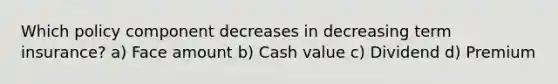 Which policy component decreases in decreasing term insurance? a) Face amount b) Cash value c) Dividend d) Premium