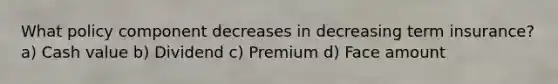 What policy component decreases in decreasing term insurance? a) Cash value b) Dividend c) Premium d) Face amount