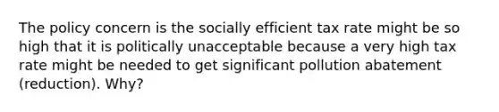 The policy concern is the socially efficient tax rate might be so high that it is politically unacceptable because a very high tax rate might be needed to get significant pollution abatement (reduction). Why?