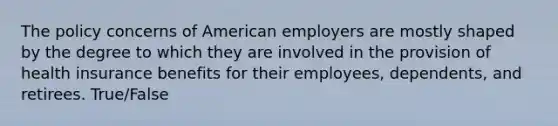 The policy concerns of American employers are mostly shaped by the degree to which they are involved in the provision of health insurance benefits for their employees, dependents, and retirees. True/False