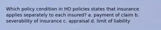 Which policy condition in HO policies states that insurance applies separately to each insured? a. payment of claim b. severability of insurance c. appraisal d. limit of liability