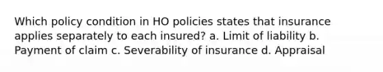 Which policy condition in HO policies states that insurance applies separately to each insured? a. Limit of liability b. Payment of claim c. Severability of insurance d. Appraisal