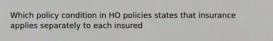 Which policy condition in HO policies states that insurance applies separately to each insured