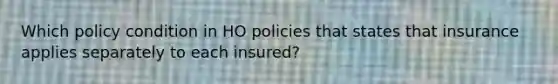 Which policy condition in HO policies that states that insurance applies separately to each insured?