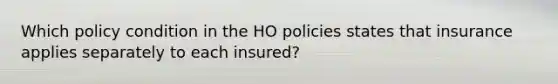 Which policy condition in the HO policies states that insurance applies separately to each insured?