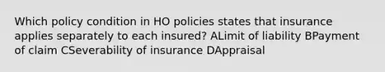 Which policy condition in HO policies states that insurance applies separately to each insured? ALimit of liability BPayment of claim CSeverability of insurance DAppraisal