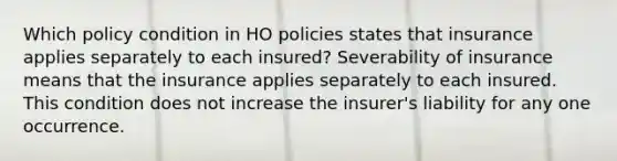 Which policy condition in HO policies states that insurance applies separately to each insured? Severability of insurance means that the insurance applies separately to each insured. This condition does not increase the insurer's liability for any one occurrence.