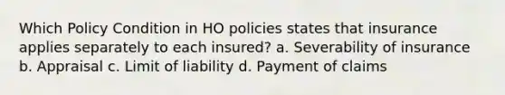 Which Policy Condition in HO policies states that insurance applies separately to each insured? a. Severability of insurance b. Appraisal c. Limit of liability d. Payment of claims