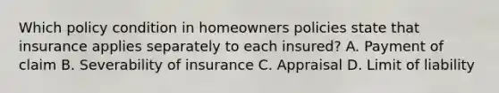 Which policy condition in homeowners policies state that insurance applies separately to each insured? A. Payment of claim B. Severability of insurance C. Appraisal D. Limit of liability