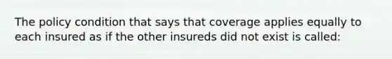 The policy condition that says that coverage applies equally to each insured as if the other insureds did not exist is called: