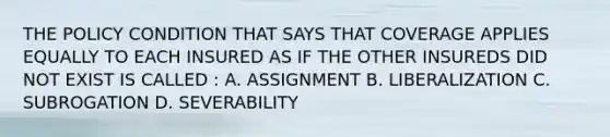 THE POLICY CONDITION THAT SAYS THAT COVERAGE APPLIES EQUALLY TO EACH INSURED AS IF THE OTHER INSUREDS DID NOT EXIST IS CALLED : A. ASSIGNMENT B. LIBERALIZATION C. SUBROGATION D. SEVERABILITY