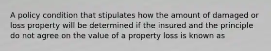 A policy condition that stipulates how the amount of damaged or loss property will be determined if the insured and the principle do not agree on the value of a property loss is known as