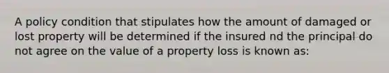 A policy condition that stipulates how the amount of damaged or lost property will be determined if the insured nd the principal do not agree on the value of a property loss is known as: