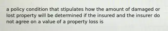 a policy condition that stipulates how the amount of damaged or lost property will be determined if the insured and the insurer do not agree on a value of a property loss is