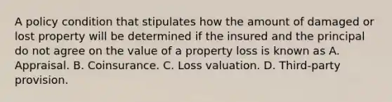 A policy condition that stipulates how the amount of damaged or lost property will be determined if the insured and the principal do not agree on the value of a property loss is known as A. Appraisal. B. Coinsurance. C. Loss valuation. D. Third-party provision.